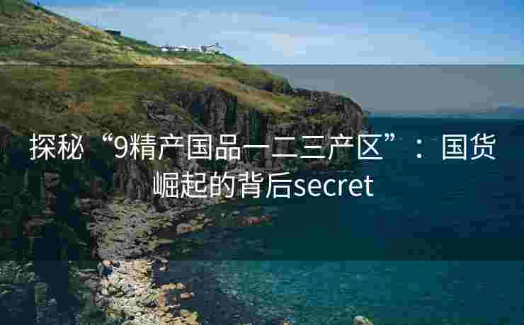 探秘“9精产国品一二三产区”:国货崛起的背后secret 探秘“9精产国品一二三产区”:国货崛起的背后secret
