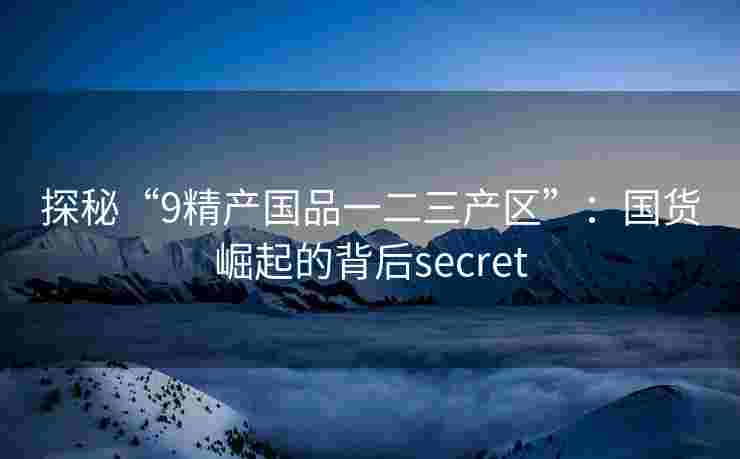 探秘“9精产国品一二三产区”:国货崛起的背后secret 探秘“9精产国品一二三产区”:国货崛起的背后secret
