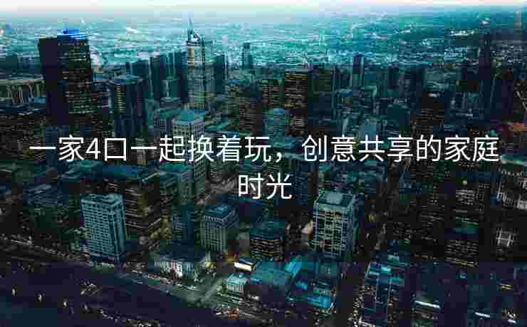 一家4口一起换着玩,创意共享的家庭时光 一家4口一起换着玩,创意共享的家庭时光