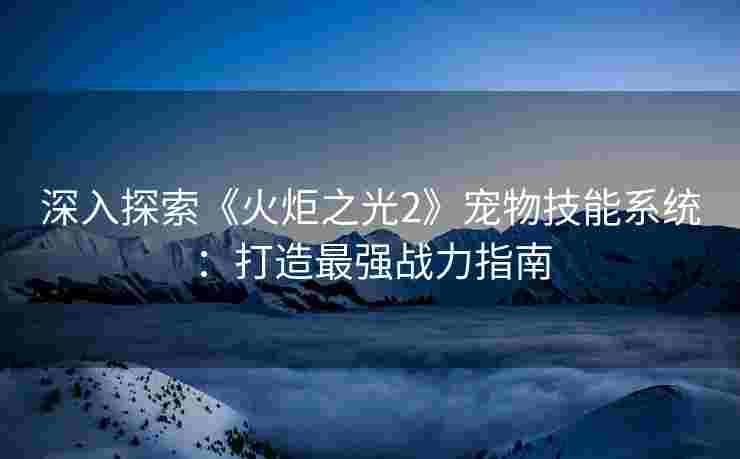 深入探索《火炬之光2》宠物技能系统:打造最强战力指南 深入探索《火炬之光2》宠物技能系统:打造最强战力指南