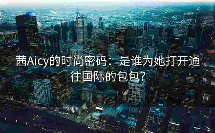 茜Aicy的时尚密码:是谁为她打开通往国际的包包? 茜Aicy的时尚密码:是谁为她打开通往国际的包包?