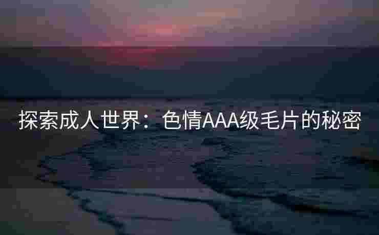 探索成人世界:色情AAA级毛片的秘密 探索成人世界:色情AAA级毛片的秘密