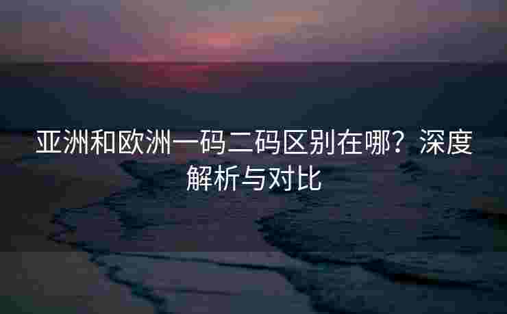 亚洲和欧洲一码二码区别在哪?深度解析与对比 亚洲和欧洲一码二码区别在哪?深度解析与对比