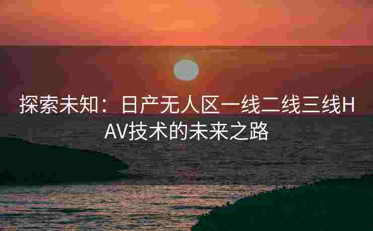 探索未知:日产无人区一线二线三线HAV技术的未来之路 探索未知:日产无人区一线二线三线HAV技术的未来之路