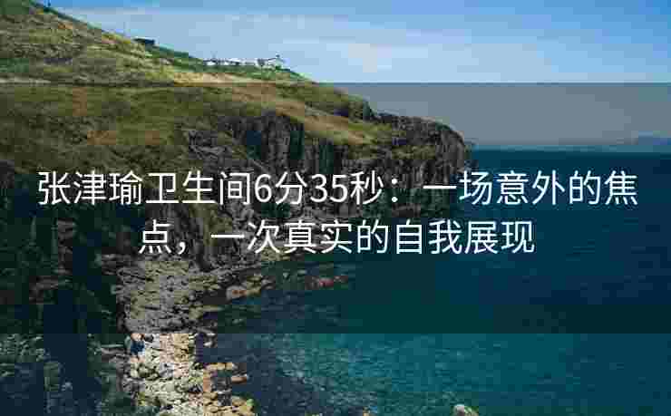 张津瑜卫生间6分35秒:一场意外的焦点,一次真实的自我展现 张津瑜卫生间6分35秒:一场意外的焦点,一次真实的自我展现