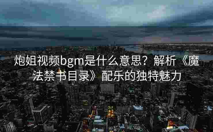 炮姐视频bgm是什么意思？解析《魔法禁书目录》配乐的独特魅力