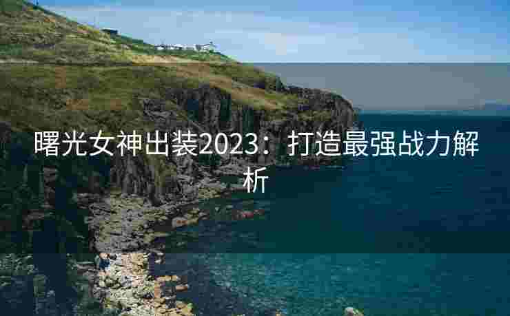 曙光女神出装2023:打造最强战力解析 曙光女神出装2023:打造最强战力解析