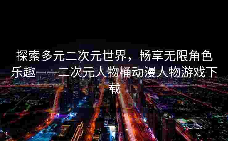 探索多元二次元世界,畅享无限角色乐趣——二次元人物桶动漫人物游戏下载 探索多元二次元世界,畅享无限角色乐趣——二次元人物桶动漫人物游戏下载