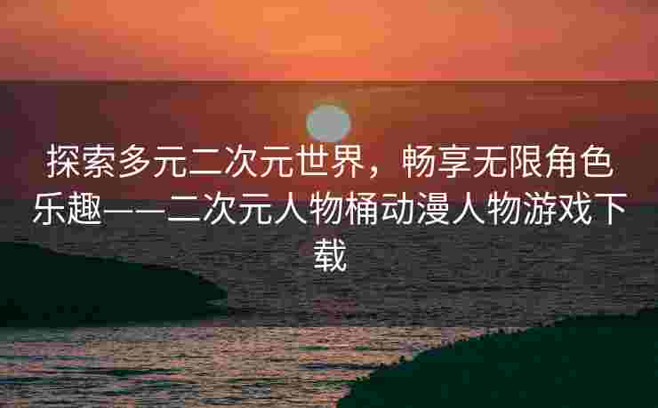 探索多元二次元世界，畅享无限角色乐趣——二次元人物桶动漫人物游戏下载