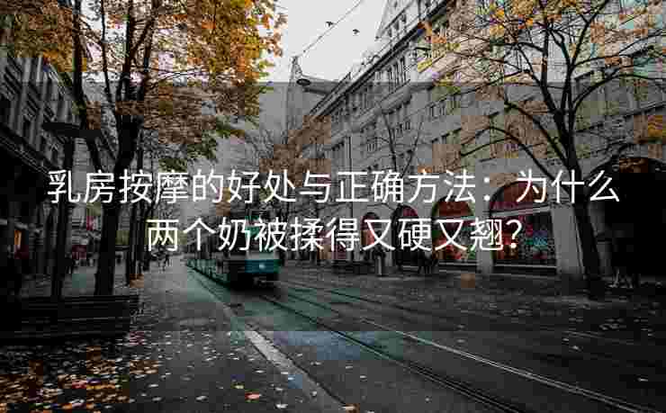 乳房按摩的好处与正确方法：为什么两个奶被揉得又硬又翘？