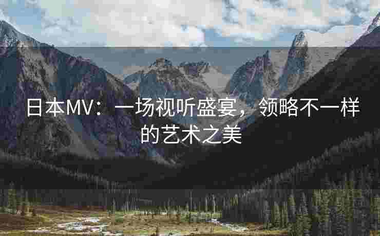 日本MV:一场视听盛宴,领略不一样的艺术之美 日本MV:一场视听盛宴,领略不一样的艺术之美